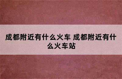 成都附近有什么火车 成都附近有什么火车站